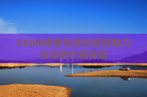 CSDN博客名称的独特魅力与深度价值探索 CSDN博客名称的独特魅力与深度价值探索